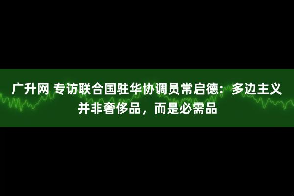 广升网 专访联合国驻华协调员常启德：多边主义并非奢侈品，而是必需品
