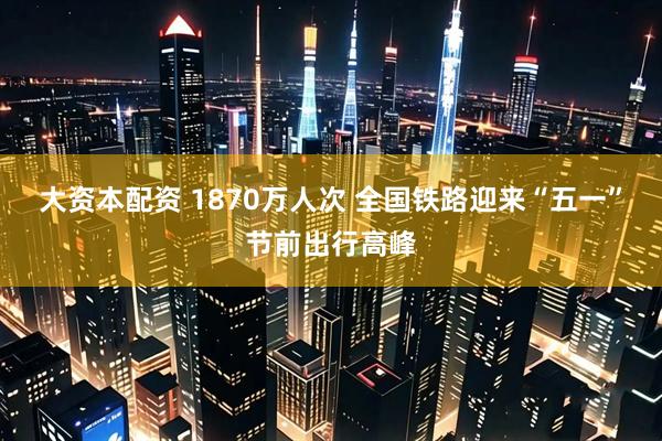 大资本配资 1870万人次 全国铁路迎来“五一”节前出行高峰