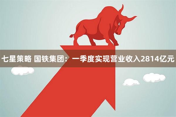七星策略 国铁集团：一季度实现营业收入2814亿元