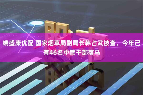 端盛康优配 国家烟草局副局长韩占武被查,今年已有46名中管干部落马
