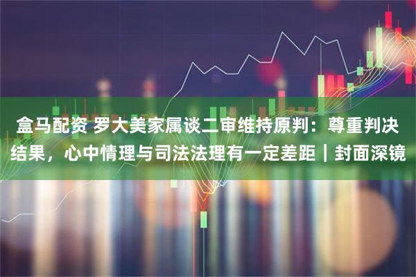 盒马配资 罗大美家属谈二审维持原判:尊重判决结果,心中情理与司法法理有一定差距|封面深镜