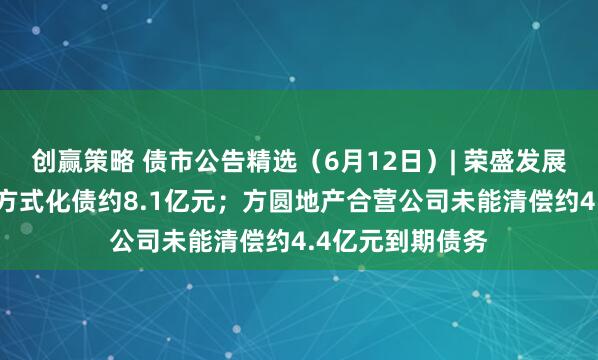 创赢策略 债市公告精选（6月12日）| 荣盛发展拟“以物抵债”方式化债约8.1亿元；方圆地产合营公司未能清偿约4.4亿元到期债务