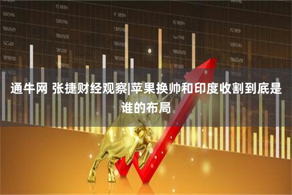 通牛网 张捷财经观察|苹果换帅和印度收割到底是谁的布局