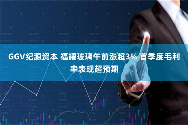 GGV纪源资本 福耀玻璃午前涨超3% 首季度毛利率表现超预期